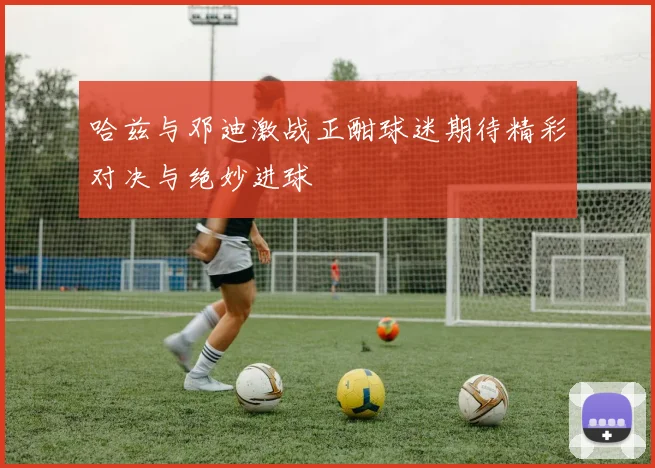 哈兹与邓迪激战正酣球迷期待精彩对决与绝妙进球