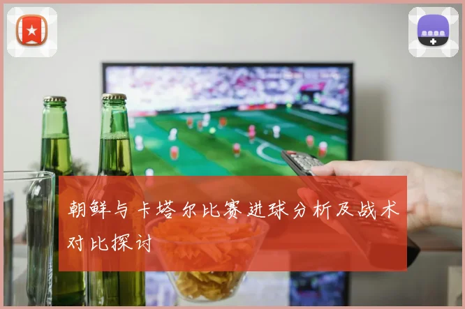 朝鲜与卡塔尔比赛进球分析及战术对比探讨