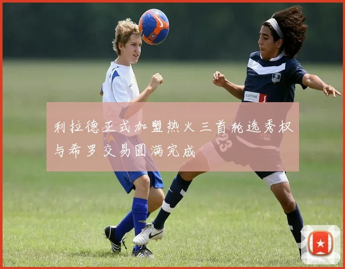 利拉德正式加盟热火三首轮选秀权与希罗交易圆满完成