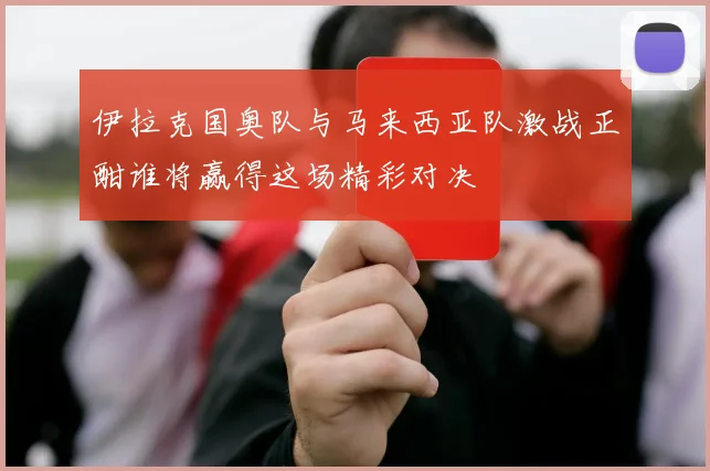 伊拉克国奥队与马来西亚队激战正酣谁将赢得这场精彩对决