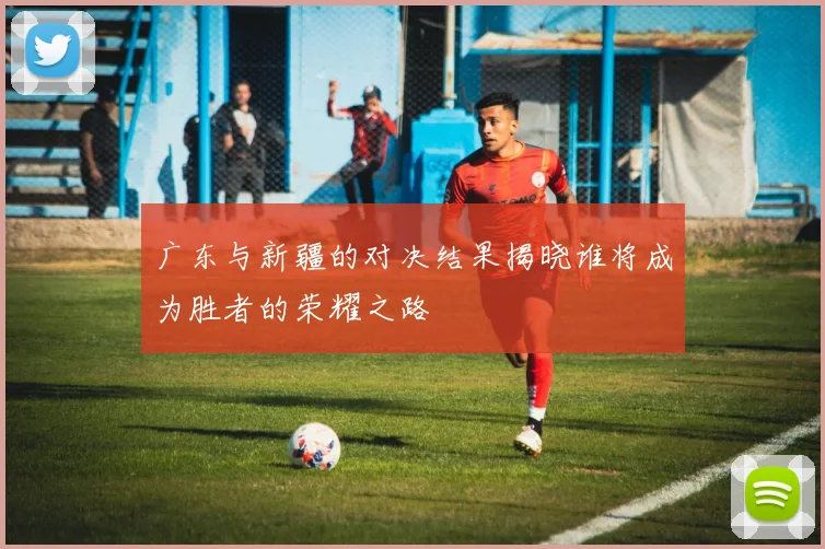 广东与新疆的对决结果揭晓谁将成为胜者的荣耀之路