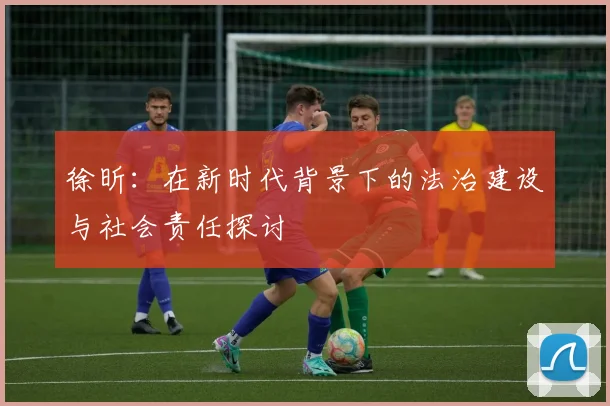 徐昕：在新时代背景下的法治建设与社会责任探讨