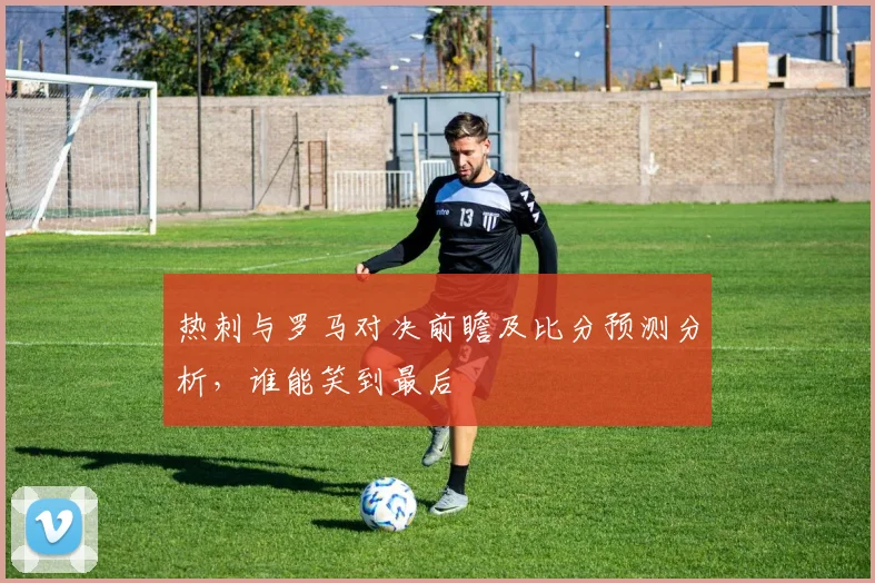 热刺与罗马对决前瞻及比分预测分析，谁能笑到最后