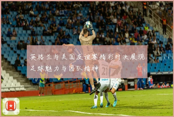 英格兰与美国友谊赛精彩对决展现足球魅力与团队精神
