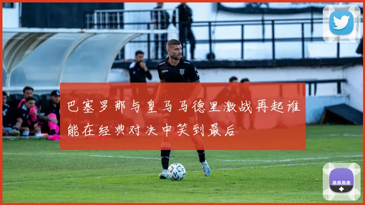 巴塞罗那与皇马马德里激战再起谁能在经典对决中笑到最后