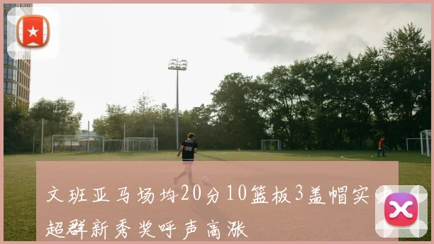 文班亚马场均20分10篮板3盖帽实力超群新秀奖呼声高涨