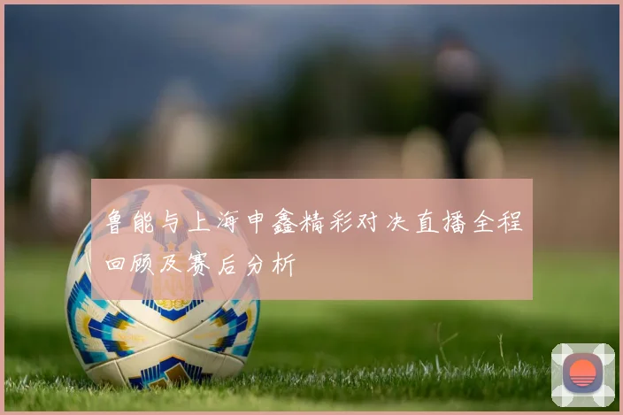鲁能与上海申鑫精彩对决直播全程回顾及赛后分析