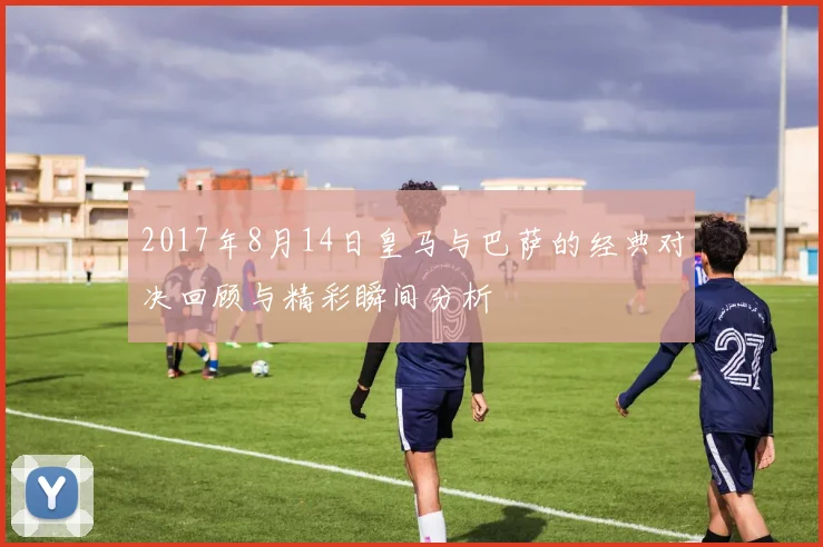 2017年8月14日皇马与巴萨的经典对决回顾与精彩瞬间分析