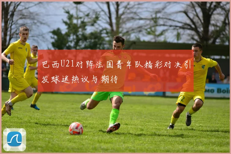 巴西U21对阵法国青年队精彩对决引发球迷热议与期待