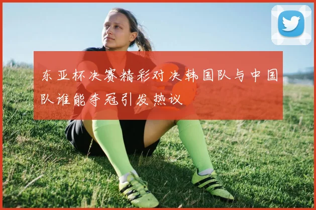 东亚杯决赛精彩对决韩国队与中国队谁能夺冠引发热议