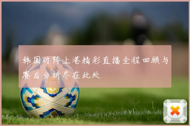 韩国对阵上港精彩直播全程回顾与赛后分析尽在此处