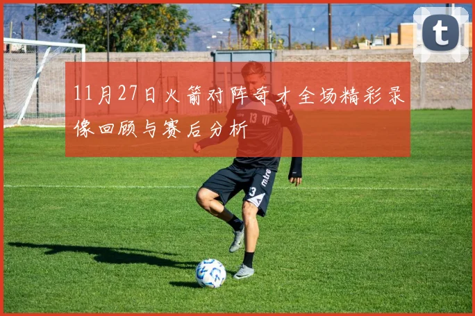 11月27日火箭对阵奇才全场精彩录像回顾与赛后分析