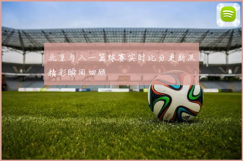 北京与八一篮球赛实时比分更新及精彩瞬间回顾