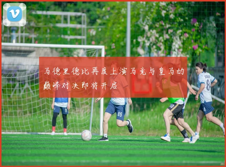 马德里德比再度上演马竞与皇马的巅峰对决即将开启