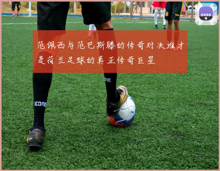 范佩西与范巴斯滕的传奇对决谁才是荷兰足球的真正传奇巨星