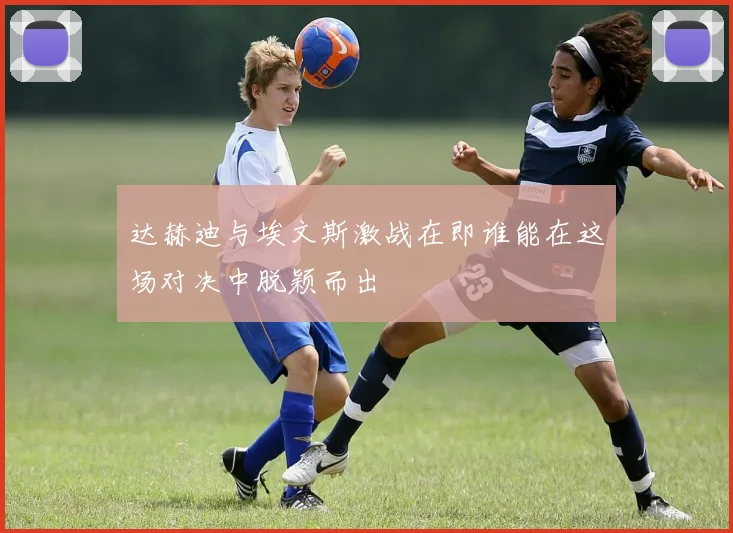 达赫迪与埃文斯激战在即谁能在这场对决中脱颖而出