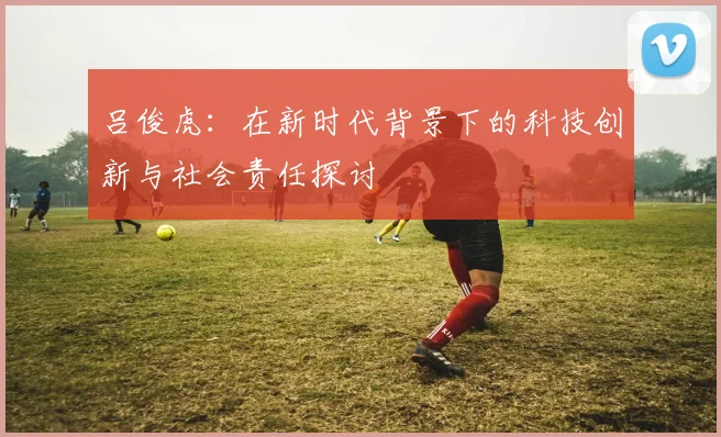 吕俊虎：在新时代背景下的科技创新与社会责任探讨