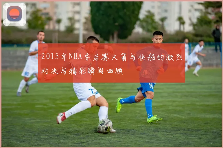 2015年NBA季后赛火箭与快船的激烈对决与精彩瞬间回顾