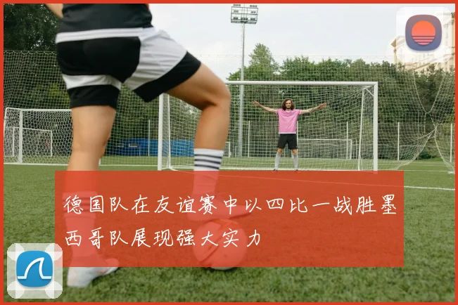 德国队在友谊赛中以四比一战胜墨西哥队展现强大实力