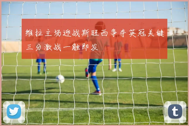 维拉主场迎战斯旺西争夺英冠关键三分激战一触即发