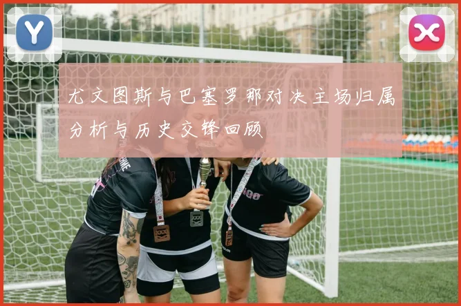 尤文图斯与巴塞罗那对决主场归属分析与历史交锋回顾