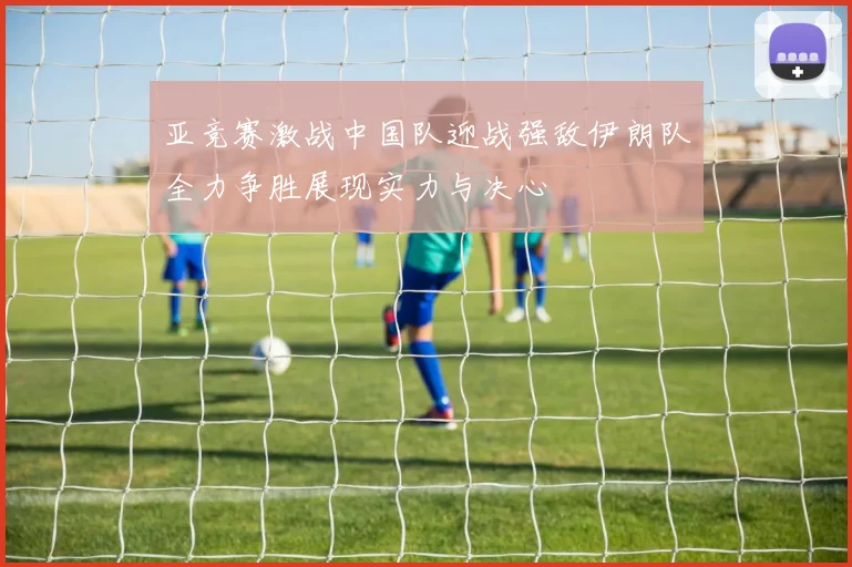 亚竞赛激战中国队迎战强敌伊朗队全力争胜展现实力与决心