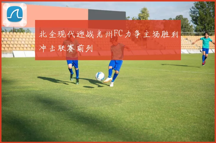 北全现代迎战光州FC力争主场胜利冲击联赛前列