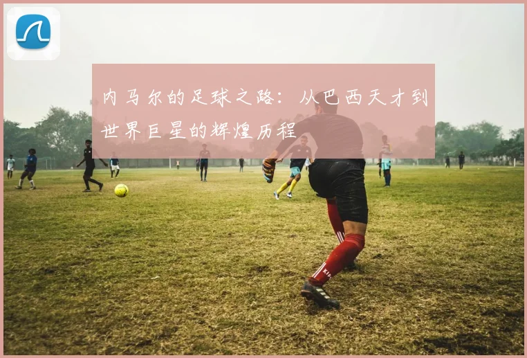 内马尔的足球之路：从巴西天才到世界巨星的辉煌历程