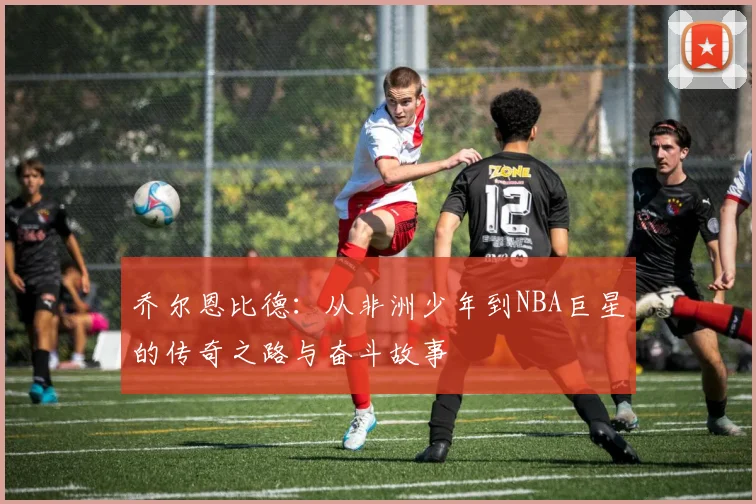 乔尔恩比德：从非洲少年到NBA巨星的传奇之路与奋斗故事