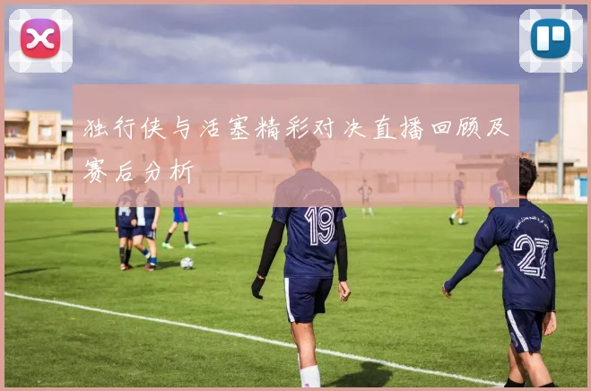 独行侠与活塞精彩对决直播回顾及赛后分析