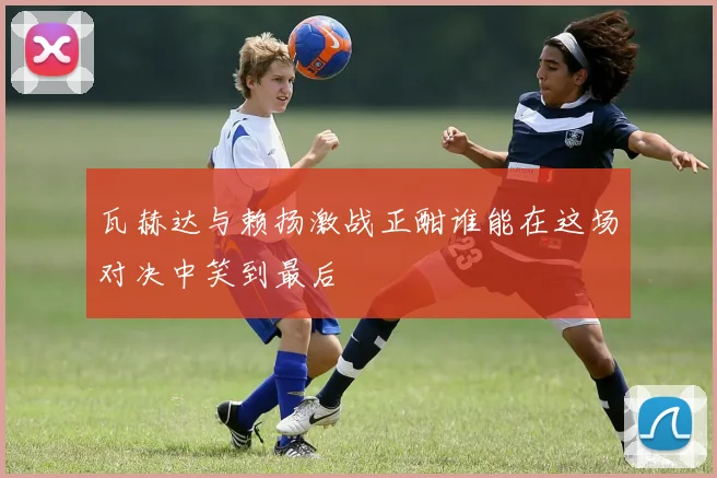 瓦赫达与赖扬激战正酣谁能在这场对决中笑到最后