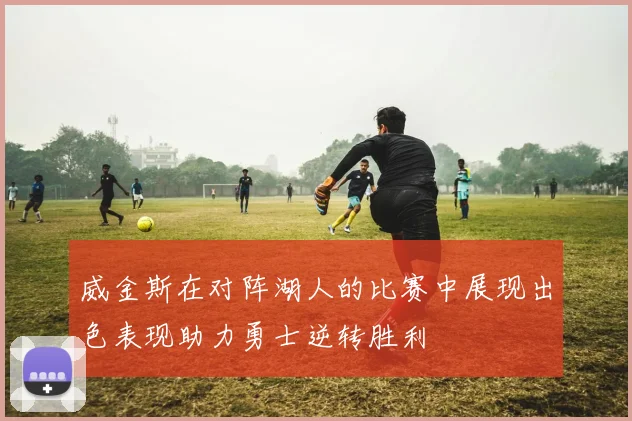 威金斯在对阵湖人的比赛中展现出色表现助力勇士逆转胜利