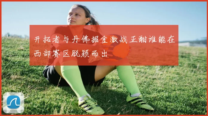 开拓者与丹佛掘金激战正酣谁能在西部赛区脱颖而出