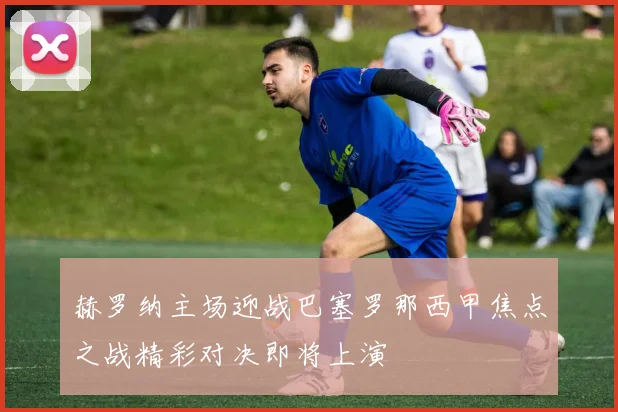 赫罗纳主场迎战巴塞罗那西甲焦点之战精彩对决即将上演