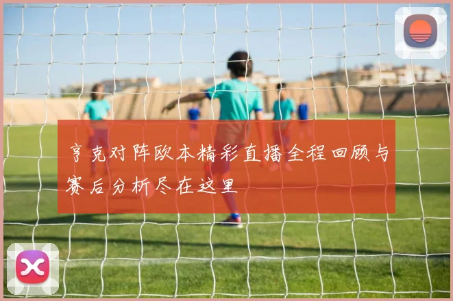 亨克对阵欧本精彩直播全程回顾与赛后分析尽在这里