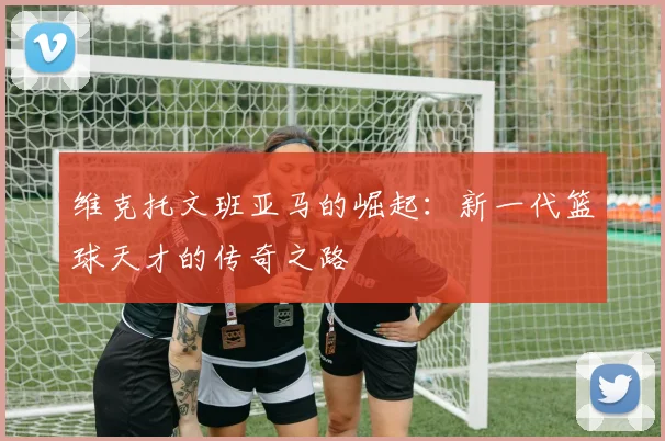 维克托文班亚马的崛起：新一代篮球天才的传奇之路