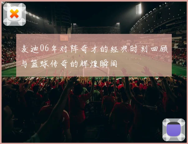 麦迪06年对阵奇才的经典时刻回顾与篮球传奇的辉煌瞬间