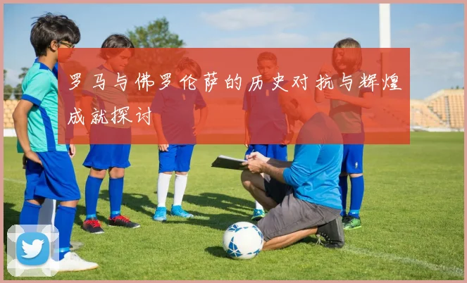 罗马与佛罗伦萨的历史对抗与辉煌成就探讨