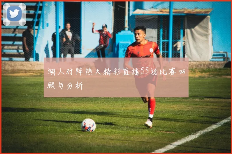 湖人对阵热火精彩直播55场比赛回顾与分析