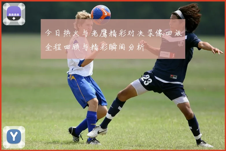 今日热火与老鹰精彩对决录像回放全程回顾与精彩瞬间分析