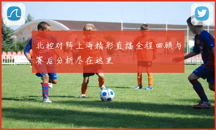 北控对阵上海精彩直播全程回顾与赛后分析尽在这里