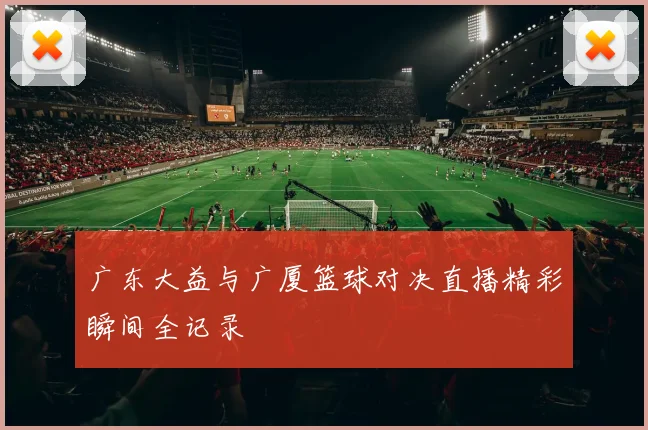 广东大益与广厦篮球对决直播精彩瞬间全记录