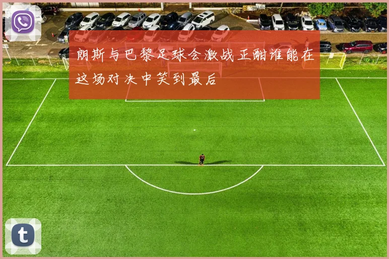 朗斯与巴黎足球会激战正酣谁能在这场对决中笑到最后