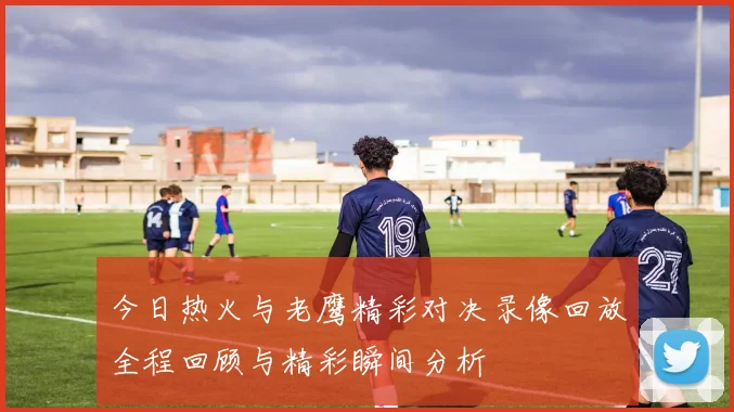 今日热火与老鹰精彩对决录像回放全程回顾与精彩瞬间分析