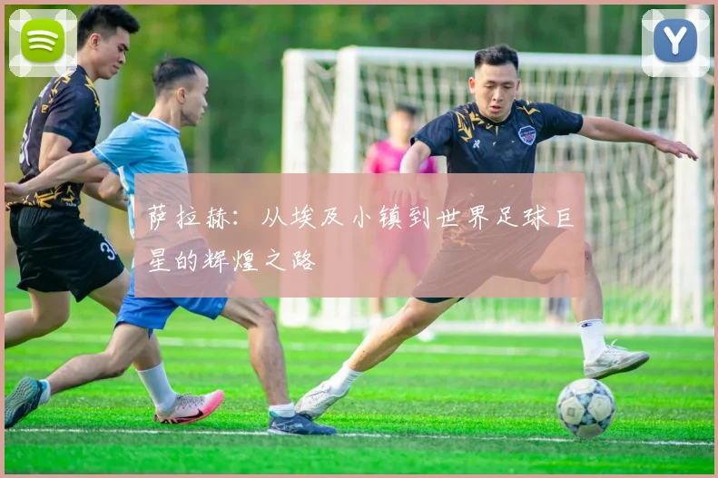 萨拉赫：从埃及小镇到世界足球巨星的辉煌之路