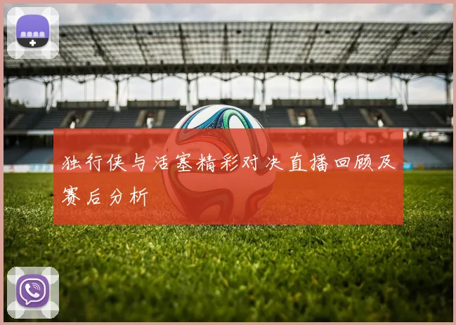 独行侠与活塞精彩对决直播回顾及赛后分析