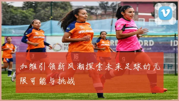 加维引领新风潮探索未来足球的无限可能与挑战