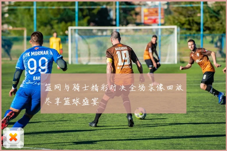 篮网与骑士精彩对决全场录像回放尽享篮球盛宴
