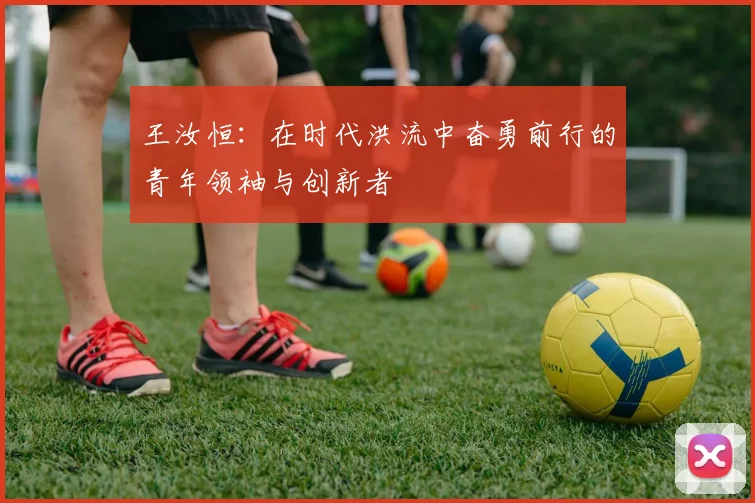 王汝恒：在时代洪流中奋勇前行的青年领袖与创新者