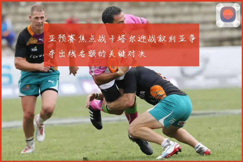 亚预赛焦点战卡塔尔迎战叙利亚争夺出线名额的关键对决